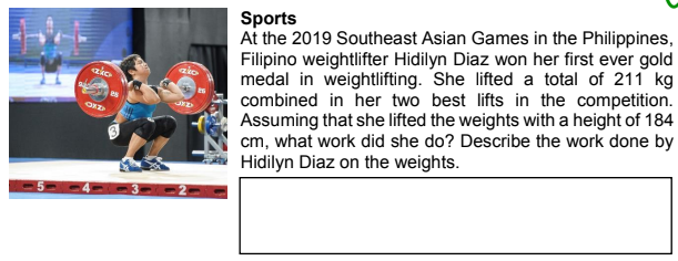 Sports
At the 2019 Southeast Asian Games in the Philippines,
Filipino weightlifter Hidilyn Diaz won her first ever gold
medal in weightlifting. She lifted a total of 211 kg
combined in her two best lifts in the competition.
Assuming that she lifted the weights with a height of 184
cm, what work did she do? Describe the work done by
Hidilyn Diaz on the weights.
ako
zio
