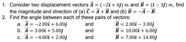 1. Consider two displacement vectors Ā = (-2î + 4j) m and B = (1 – 3) m, find
the magnitude and direction of (a) Č = Ã + B and (b) Ď = -Ã - B.
2. Find the angle between each of these pairs of vectors:
a. Ā = -2.00î + 6.00ĵ
b. A = 3.00î + 5.00f
c. A = -4.00î + 2.00f
B = 2.00î – 3.00f
B = 10.00î + 6.00f
B = 7.00î + 14.00j
and
and
and
%3D
