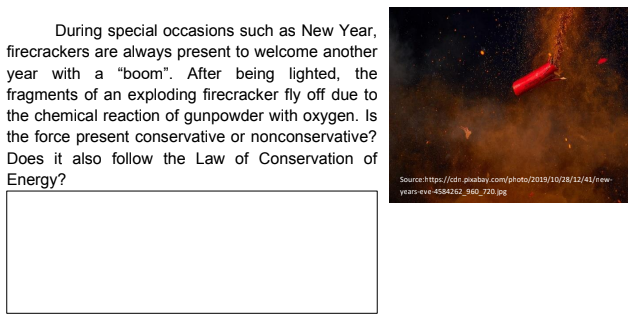 During special occasions such as New Year,
firecrackers are always present to welcome another
year with a "boom". After being lighted, the
fragments of an exploding firecracker fly off due to
the chemical reaction of gunpowder with oxygen. Is
the force present conservative or nonconservative?
Does it also follow the Law of Conservation of
Energy?
Source:https://cdn.pixabay.com/photo/2019/10/28/12/41/new-
years-eve 4584262_960_720.jpg
