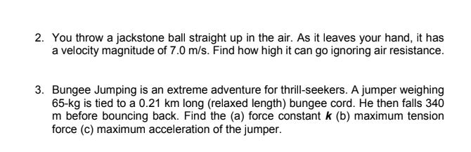 2. You throw a jackstone ball straight up in the air. As it leaves your hand, it has
a velocity magnitude of 7.0 m/s. Find how high it can go ignoring air resistance.
3. Bungee Jumping is an extreme adventure for thrill-seekers. A jumper weighing
65-kg is tied to a 0.21 km long (relaxed length) bungee cord. He then falls 340
m before bouncing back. Find the (a) force constant k (b) maximum tension
force (c) maximum acceleration of the jumper.
