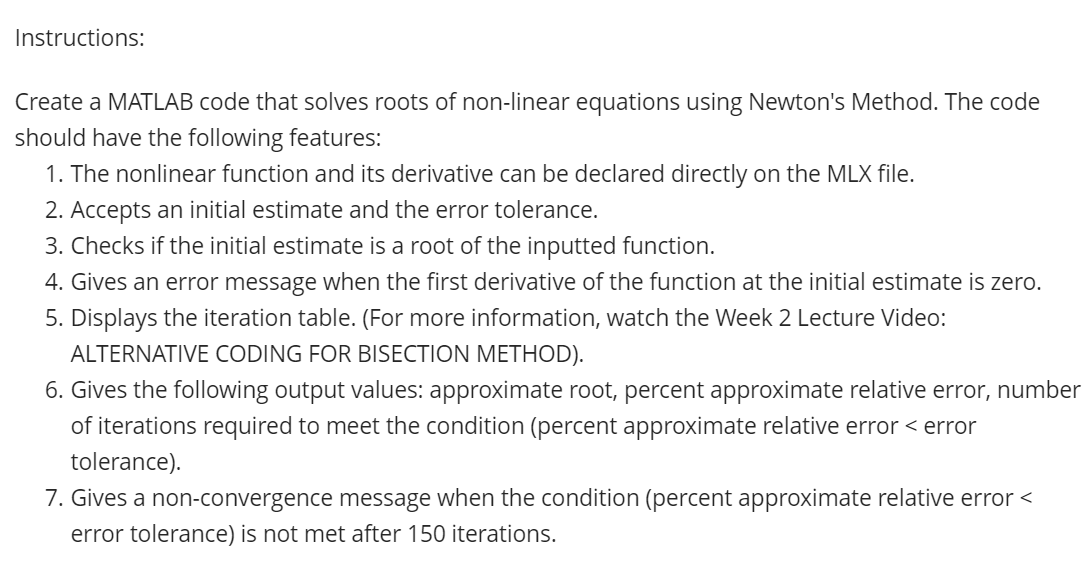 Instructions:
Create a MATLAB code that solves roots of non-linear equations using Newton's Method. The code
should have the following features:
1. The nonlinear function and its derivative can be declared directly on the MLX file.
2. Accepts an initial estimate and the error tolerance.
3. Checks if the initial estimate is a root of the inputted function.
4. Gives an error message when the first derivative of the function at the initial estimate is zero.
5. Displays the iteration table. (For more information, watch the Week 2 Lecture Video:
ALTERNATIVE CODING FOR BISECTION METHOD).
6. Gives the following output values: approximate root, percent approximate relative error, number
of iterations required to meet the condition (percent approximate relative error <error
tolerance).
7. Gives a non-convergence message when the condition (percent approximate relative error <
error tolerance) is not met after 150 iterations.