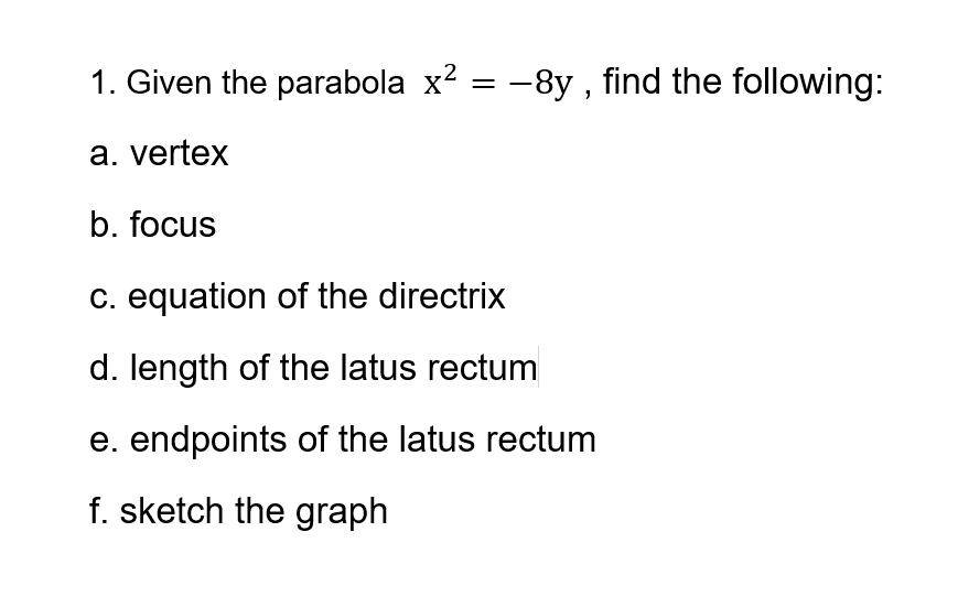 1. Given the parabola x² = –8y , find the following:
a. vertex
b. focus
c. equation of the directrix
d. length of the latus rectum
e. endpoints of the latus rectum
f. sketch the graph
