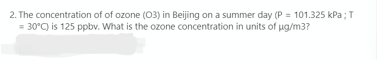 2. The concentration of of ozone (03) in Beijing on a summer day (P = 101.325 kPa ; T
= 30°C) is 125 ppbv. What is the ozone concentration in units of ug/m3?
