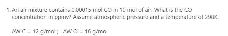 1. An air mixture contains 0.00015 mol CO in 10 mol of air. What is the CO
concentration in ppmv? Assume atmospheric pressure and a temperature of 298K.
AW C = 12 g/mol ; AW O = 16 g/mol
