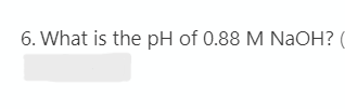 6. What is the pH of 0.88 M NaOH? (

