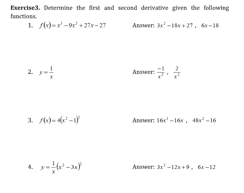 Exercise3. Determine the first and second derivative given the following
functions.
1. f(x)=x - 9x² + 27x- 27
Answer: 3x –18x+27, 6x–18
1
2. y
-1
Answer:
2
3. f(x)= 4(x° -1}
Answer: 16x –16x , 48x? -16
1
4. y=(² -3x)
Answer: 3x –12x +9, 6x –12
