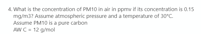 4. What is the concentration of PM10 in air in ppmv if its concentration is 0.15
mg/m3? Assume atmospheric pressure and a temperature of 30°C.
Assume PM10 is a pure carbon
AW C =
12 g/mol
