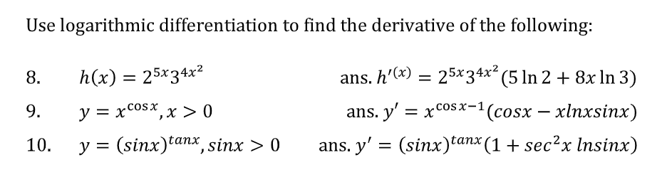 Use logarithmic differentiation to find the derivative of the following:
8.
h(x) = 25x34x2
ans. h'(x) =
25x34x (5 In 2 + 8x In 3)
9.
y = xcosx, x > 0
ans. y' = xcosx-1(cosx – xlnxsinx)
10.
y =
(sinx)tanx, sinx > 0
ans. y' = (sinx)tanx (1 + sec?x Insinx)
