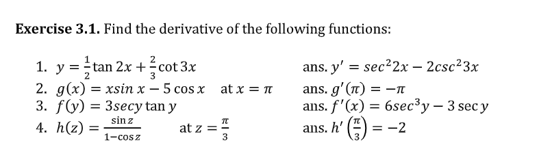 Exercise 3.1. Find the derivative of the following functions:
y = tan 2x
2. g(x) = xsin x – 5 cos x at x = n
3. f(y) 3 3seсy tan y
ans. y' = sec22x – 2csc²3x
ans. g'(n)
ans. f'(x) = 6sec®y – 3 sec y
ans. h' () :
1. +cot 3x
-
= -TT
-
sin z
4. h(z) =
at z = :
3
= -2
1-cosz
3.
