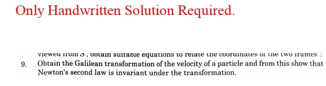 Only Handwritten Solution Required.
vieweu irvmo, Optain sutadie equations to reiate tne cooruinates oi ine two irames :
9. Obtain the Galilean transformation of the velocity of a particle and from this show that
Newton's second law is invariant under the transformation.
