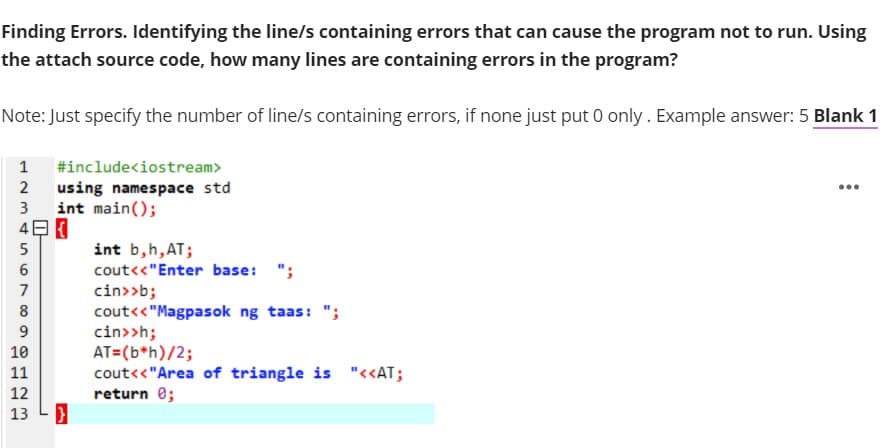 Finding Errors. Identifying the line/s containing errors that can cause the program not to run. Using
the attach source code, how many lines are containing errors in the program?
Note: Just specify the number of line/s containing errors, if none just put 0 only. Example answer: 5 Blank 1
1
#include<iostream>
using namespace std
int main();
4日
2
...
3
int b,h,AT;
cout<<"Enter base:
";
cin>>b;
cout<<"Magpasok ng taas: ";
cin>>h;
AT=(b*h)/2;
cout<<"Area of triangle is "<<AT;
return 0;
7
8
9.
10
11
12
13
