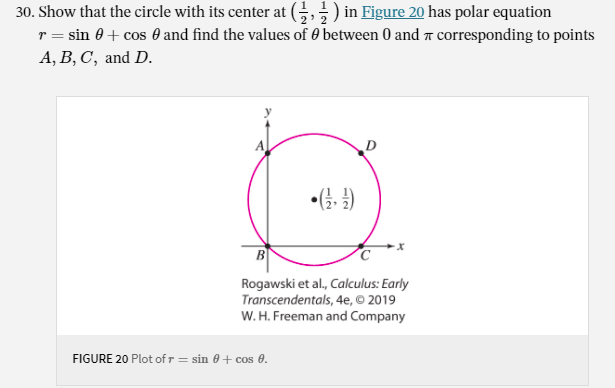 30. Show that the circle with its center at (;,;) in Figure 20 has polar equation
r = sin 0+ cos 0 and find the values of 0 between 0 and a corresponding to points
A, B, C, and D.
•(G- )
B
Rogawski et al, Calculus: Early
Transcendentals, 4e, © 2019
W. H. Freeman and Company
FIGURE 20 Plot of r = sin 0 + cos 0.
