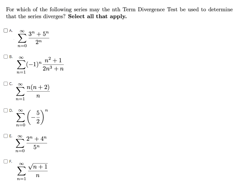 For which of the following series may the nth Term Divergence Test be used to determine
that the series diverges? Select all that apply.
O A.
3" + 5"
n=0
OB.
n2 +1
E(-1)".
2n3 +n
n=1
C.
п(п + 2)
n
n=1
D.
|
2
n=0
OE.
2n + 4"
5n
n=0
F.
Vn +1
n=1
