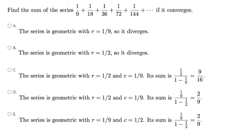 1
+
+
144
Find the sum of the series
+
36
18
if it converges.
72
A.
The series is geometric with r = 1/9, so it diverges.
В.
The series is geometric with r=1/2, so it diverges.
OC.
The series is geometric with r = 1/2 and c= 1/9. Its sum is
1-
16*
2
The series is geometric with r = 1/2 and c= 1/9. Its sum is
OE.
2
The series is geometric with r = 1/9 and c= 1/2. Its sum is
1
||
