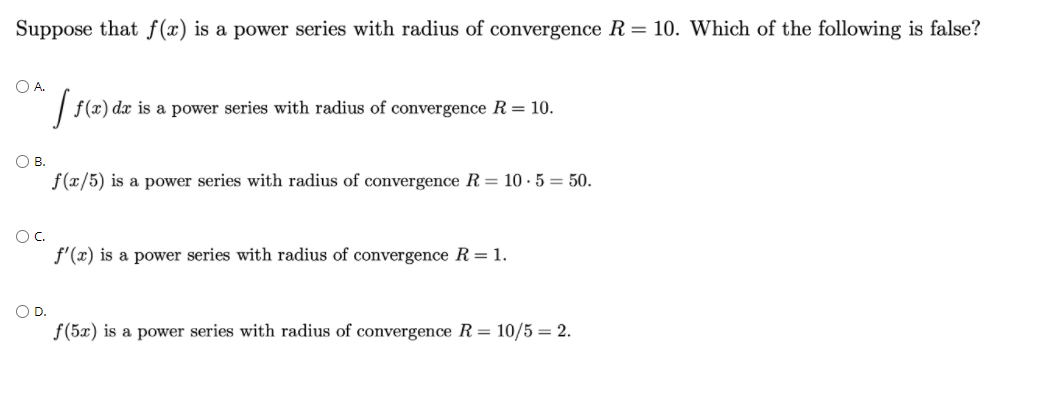 Suppose that f(x) is a power series with radius of convergence R= 10. Which of the following is false?
O A.
f(x) dx is a power series with radius of convergence R = 10.
OB.
f(x/5) is a power series with radius of convergence R = 10 · 5 = 50.
OC.
f'(x) is a power series with radius of convergence R= 1.
OD.
f(5x) is a power series with radius of convergence R= 10/5 = 2.
