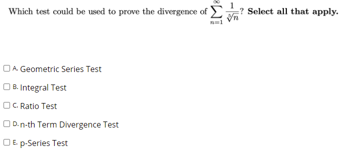 Which test could be used to prove the divergence of
? Select all that apply.
A. Geometric Series Test
| B. Integral Test
O C. Ratio Test
O D.n-th Term Divergence Test
O E. p-Series Test
-is
