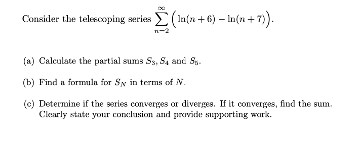 Consider the telescoping series > ( In(n + 6) – In(n +
+7).
n=2
(a) Calculate the partial sums S3, S4 and Sg.
(b) Find a formula for Sy in terms of N.
(c) Determine if the series converges or diverges. If it converges, find the sum.
Clearly state your conclusion and provide supporting work.
