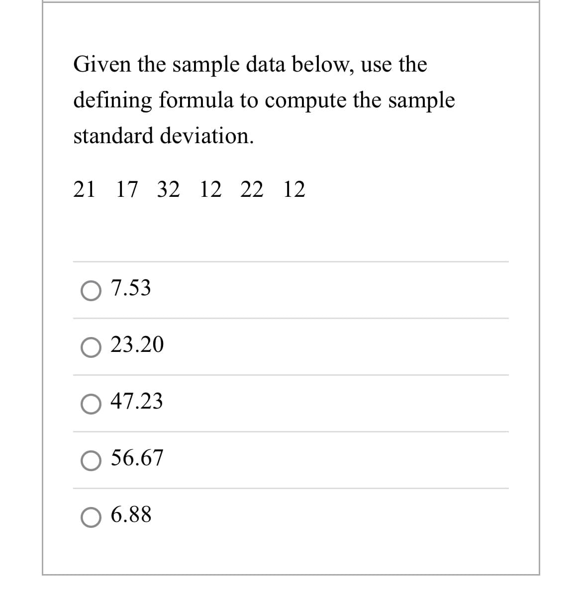 Given the sample data below, use the
defining formula to compute the sample
standard deviation.
21 17 32 12 22 12
O 7.53
O 23.20
O 47.23
O 56.67
O 6.88
