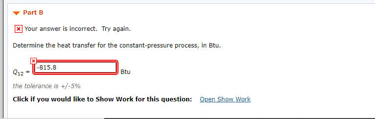 Part B
X Your answer is incorrect. Try again.
Determine the heat transfer for the constant-pressure process, in Btu.
-815.8
Q12
Btu
the tolerance is +/-5%
Click if you would like to Show Work for this question: Open Show Work
