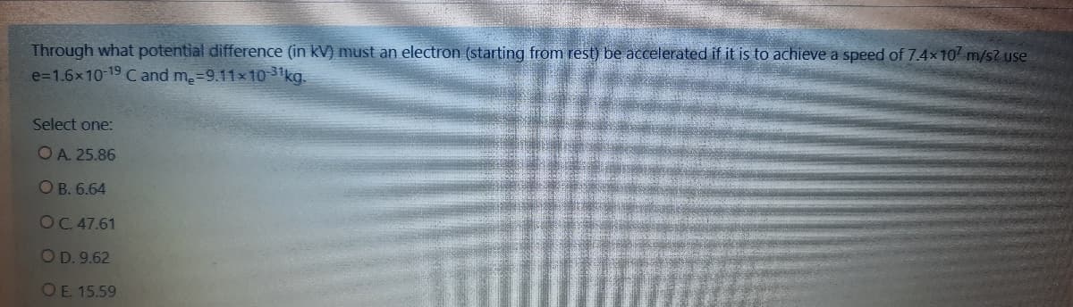 Through what potential difference (in kV) must an electron (starting from rest) be accelerated if it is to achieve a speed of 7.4x10 m/s? use
e=1.6x10-19 C and m.=9.11x1031kg.
Select one:
OA. 25.86
O B. 6.64
OC. 47.61
OD. 9.62
OE 15.59
