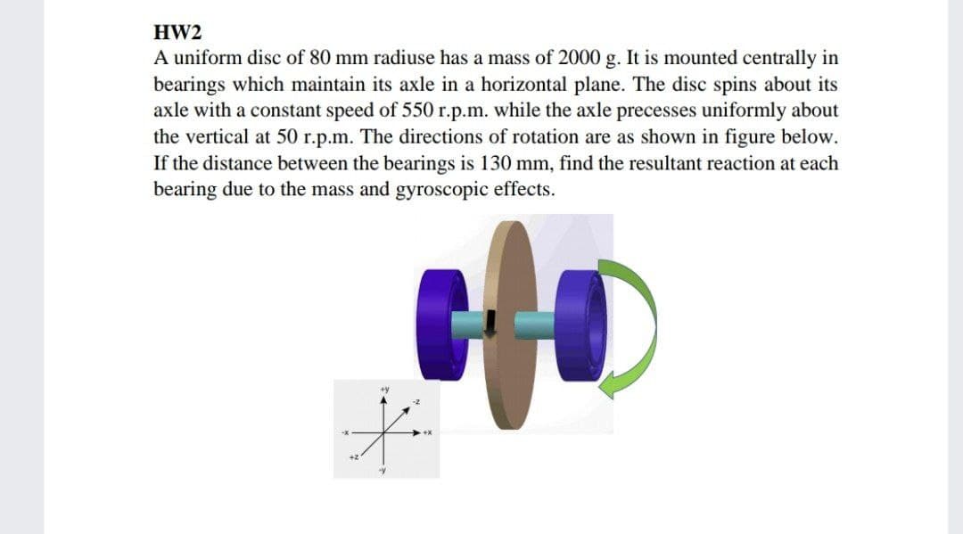 HW2
A uniform disc of 80 mm radiuse has a mass of 2000 g. It is mounted centrally in
bearings which maintain its axle in a horizontal plane. The disc spins about its
axle with a constant speed of 550 r.p.m. while the axle precesses uniformly about
the vertical at 50 r.p.m. The directions of rotation are as shown in figure below.
If the distance between the bearings is 130 mm, find the resultant reaction at each
bearing due to the mass and gyroscopic effects.
