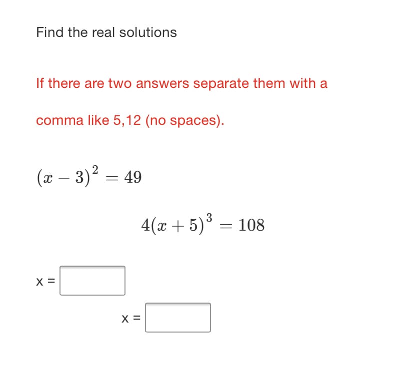 Find the real solutions
If there are two answers separate them with a
comma like 5,12 (no spaces).
(x – 3)? = 49
-
4(x + 5)° = 108
X =
X =
