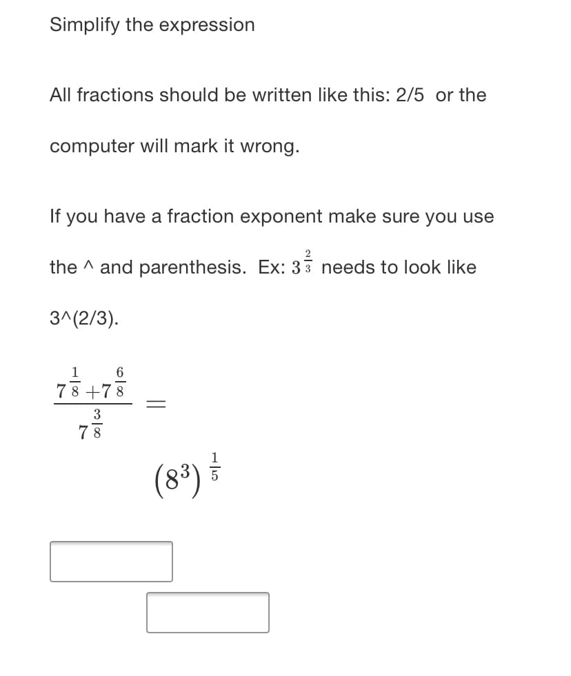 Simplify the expression
All fractions should be written like this: 2/5 or the
computer will mark it wrong.
If you have a fraction exponent make sure you use
the ^ and parenthesis. Ex: 33 needs to look like
3^(2/3).
1
78 +78
3
7 8
(8*)
