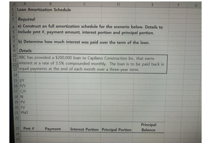 B.
1 Loan Amortization Schedule
3 Required:
a) Construct an full amortization schedule for the scenerio below. Details to
include pmt #, payment amount, interest portion and principal portion.
7 b) Determine how much interest was paid over the term of the loan.
8.
9 Details:
10
RBC has provided a $200,000 loan to Capilano Construction Inc, that earns
11
interest at a rate of 3.5% compounded monthly. The loan is to be paid back in
12
13 equal payments at the end of each month over a three-year term.
14
15 /Y
16 P/Y
17 CY
18 N
19 PV
20 FV
21 PMT
22
Principal
Balance
Pmt
Payment
Interest Portion Principal Portion
24
25
4567
