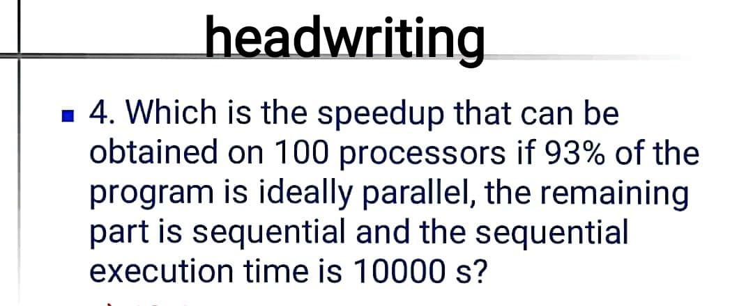 headwriting
1 4. Which is the speedup that can be
obtained on 100 processors if 93% of the
program is ideally parallel, the remaining
part is sequential and the sequential
execution time is 10000 s?
