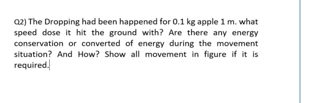 Q2) The Dropping had been happened for 0.1 kg apple 1 m. what
speed dose it hit the ground with? Are there any energy
conservation or converted of energy during the movement
situation? And How? Show all movement in figure if it is
required.
