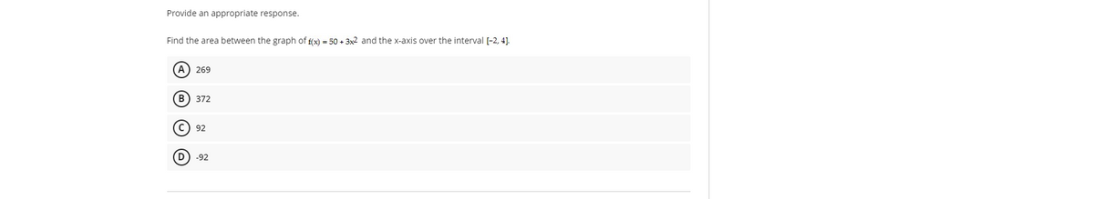 Provide an appropriate response.
Find the area between the graph of f(x) = 50 + 3x2 and the x-axis over the interval [-2, 4].
A) 269
(в) 372
C) 92
(D) -92
