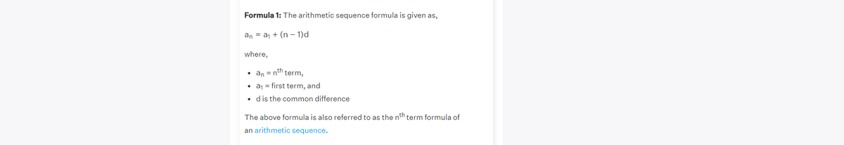 Formula 1: The arithmetic sequence formula is given as,
an = aj + (n – 1)d
where,
• an = nth term,
• aj = first term, and
• d is the common difference
The above formula is also referred to as the nth term formula of
an arithmetic sequence.
