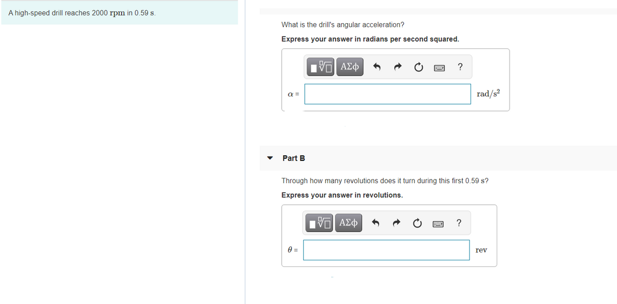 A high-speed drill reaches 2000 rpm in 0.59 s.
What is the drill's angular acceleration?
Express your answer in radians per second squared.
nν ΑΣφ
a =
rad/s²
Part B
Through how many revolutions does it turn during this first 0.59 s?
Express your answer in revolutions.
ΑΣφ
rev
