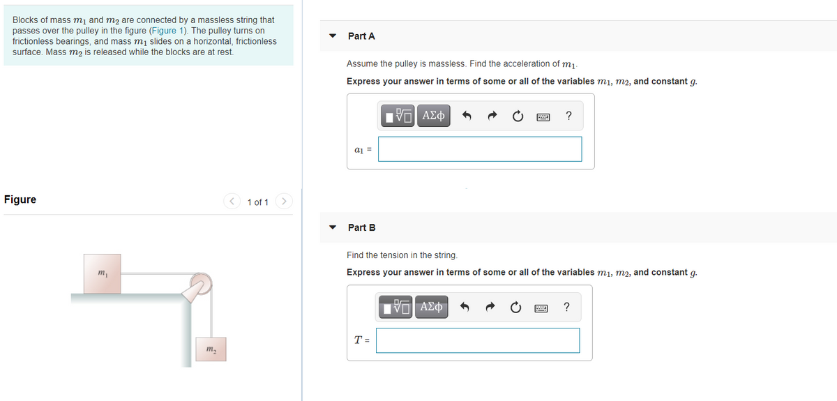 Blocks of mass mį and m2 are connected by a massless string that
passes over the pulley in the figure (Figure 1). The pulley turns on
frictionless bearings, and mass mį slides on a horizontal, frictionless
surface. Mass m2 is released while the blocks are at rest.
Part A
Assume the pulley is massless. Find the acceleration of m1.
Express your answer in terms of some or all of the variables m1, m2, and constant g.
nν ΑΣφ
aj =
Figure
1 of 1
Part B
Find the tension in the string.
m,
Express your answer in terms of some or all of the variables m1, m2, and constant g.
να ΑΣφ
T =
