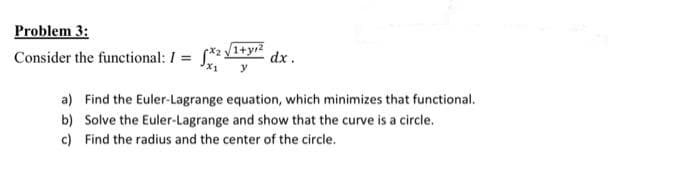 Problem 3:
Consider the functional: I =
/1+yr2
dx .
y
a) Find the Euler-Lagrange equation, which minimizes that functional.
b) Solve the Euler-Lagrange and show that the curve is a circle.
c) Find the radius and the center of the circle.
