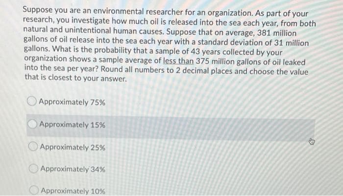 Suppose you are an environmental researcher for an organization. As part of your
research, you investigate how much oil is released into the sea each year, from both
natural and unintentional human causes. Suppose that on average, 381 million
gallons of oil release into the sea each year with a standard deviation of 31 million
gallons. What is the probability that a sample of 43 years collected by your
organization shows a sample average of less than 375 million gallons of oil leaked
into the sea per year? Round all numbers to 2 decimal places and choose the value
that is closest to your answer.
Approximately 75%
Approximately 15%
Approximately 25%
O Approximately 34%
O Approximately 10%
