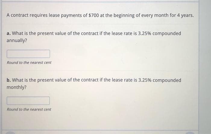 A contract requires lease payments of $700 at the beginning of every month for 4 years.
a. What is the present value of the contract if the lease rate is 3.25% compounded
annually?
Round to the nearest cent
b. What is the present value of the contract if the lease rate is 3.25% compounded
monthly?
Round to the nearest cent
