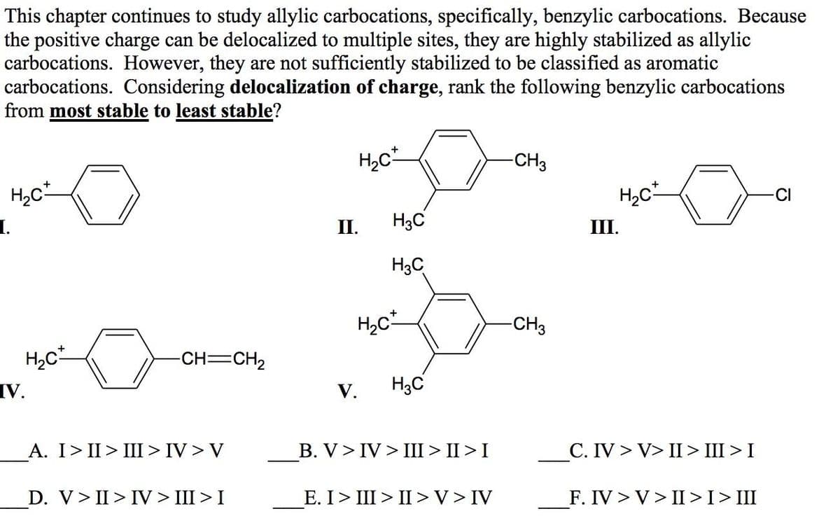 This chapter continues to study allylic carbocations, specifically, benzylic carbocations. Because
the positive charge can be delocalized to multiple sites, they are highly stabilized as allylic
carbocations. However, they are not sufficiently stabilized to be classified as aromatic
carbocations. Considering delocalization of charge, rank the following benzylic carbocations
from most stable to least stable?
H,c
-CH3
CI
1.
II.
H3C
III.
H3C
-CH3
-CH=CH2
V.
H3C
V.
A. I> II> III> IV > V
B. V> IV > III > II >I
С. IV > V> II> II>I
D. V> II> IV > III > I
Е. I > II> I >V> IV
F. IV > V> II>I>III
