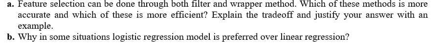 a. Feature selection can be done through both filter and wrapper method. Which of these methods is more
accurate and which of these is more efficient? Explain the tradeoff and justify your answer with an
example.
b. Why in some situations logistic regression model is preferred over linear regression?
