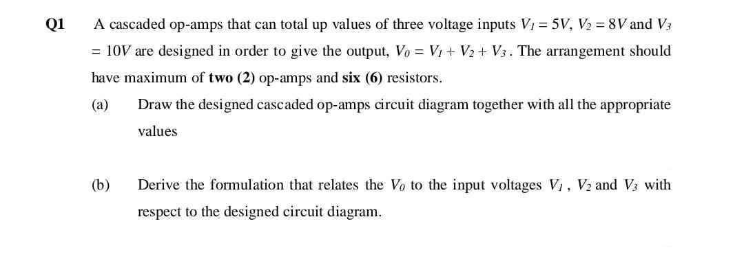 Q1
A cascaded op-amps that can total up values of three voltage inputs V1 = 5V, V2 = 8V and V3
= 10V are designed in order to give the output, Vo = V1 + V2 + V3. The arrangement should
have maximum of two (2) op-amps and six (6) resistors.
(a)
Draw the designed cascaded op-amps circuit diagram together with all the appropriate
values
(b)
Derive the formulation that relates the Vo to the input voltages V1, V2 and V3 with
respect to the designed circuit diagram.
