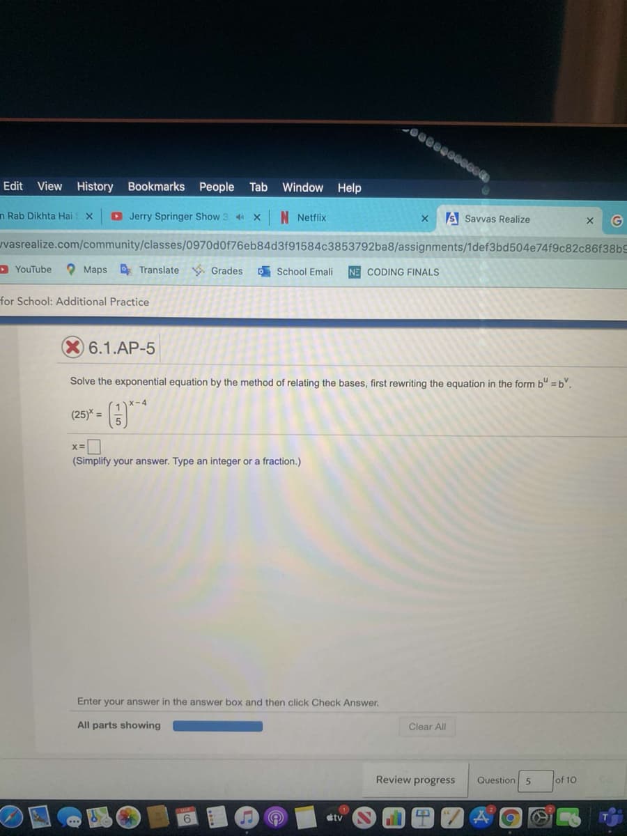 Edit
View History
Bookmarks People
Tab
Window Help
n Rab Dikhta Hai X
D Jerry Springer Show 3 4 x
N Netflix
S Savvas Realize
uvasrealize.com/community/classes/0970d0f76eb84d3f91584c3853792ba8/assignments/1def3bd504e74f9c82c86f38bS
> YouTube
O Maps Translate Grades
O School Emali
NE CODING FINALS
for School: Additional Practice
6.1.AP-5
Solve the exponential equation by the method of relating the bases, first rewriting the equation in the form bu =b.
x-4
(25)* =
(Simplify your answer. Type an integer or a fraction.)
Enter your answer in the answer box and then click Check Answer.
All parts showing
Clear All
Review progress
Question 5
of 10
6
tv
