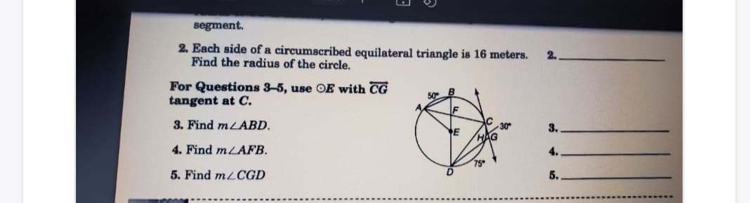 segment.
2. Each side of a circumscribed equilateral triangle is 16 meters.
Find the radius of the circle.
2.
For Questions 3-5, use OE with CG
tangent at C.
50
3. Find mLABD.
30
3.
E
4. Find mLAFB.
4.
5. Find mLCGD
5.

