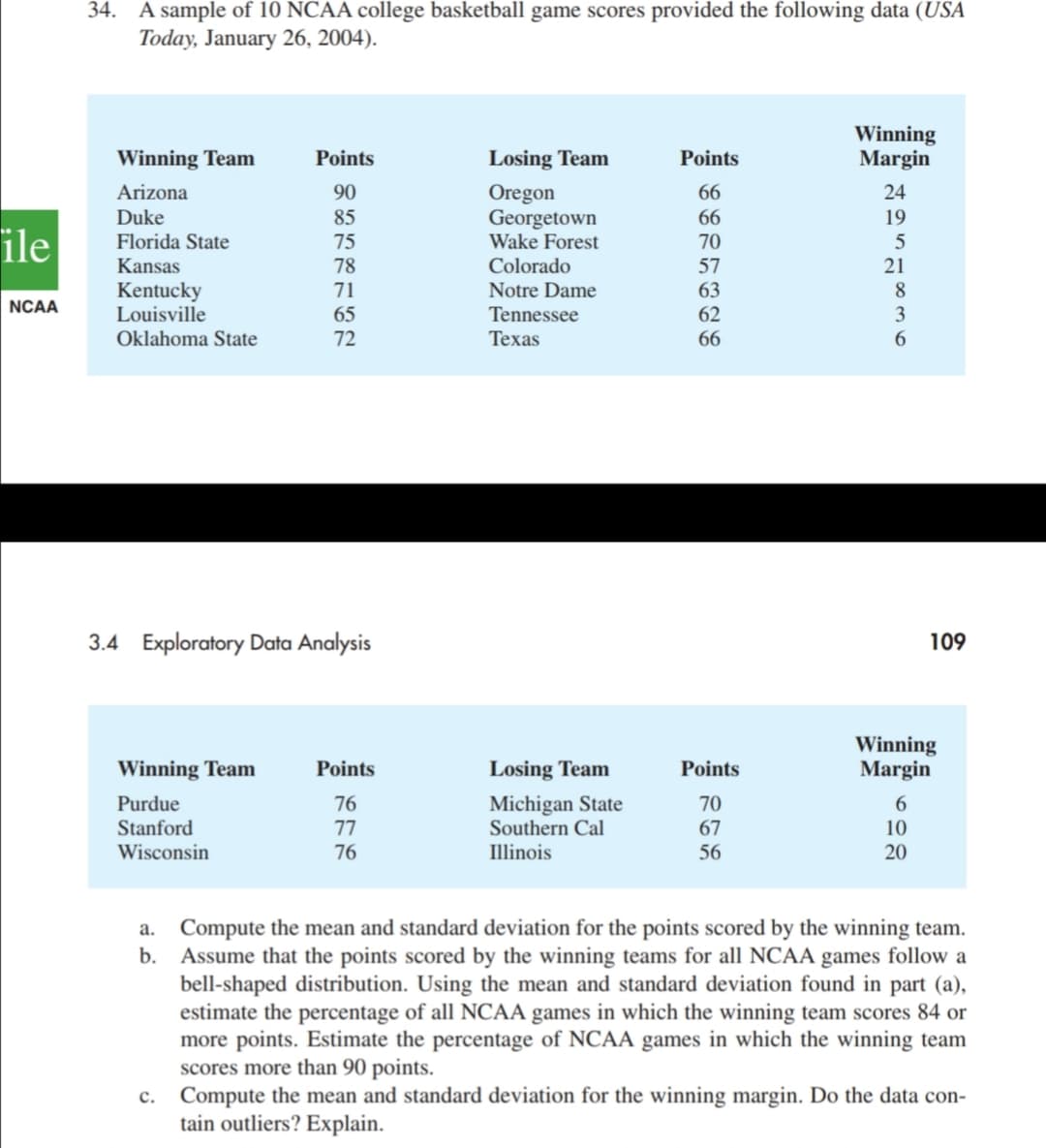 34. A sample of 10 NCAA college basketball game scores provided the following data (USA
Today, January 26, 2004).
Winning
Margin
Winning Team
Points
Losing Team
Points
Arizona
90
Oregon
66
24
Georgetown
Wake Forest
Duke
85
66
19
ile
Florida State
75
70
5
21
Kansas
78
Colorado
57
Kentucky
Louisville
71
Notre Dame
63
8
NCAA
65
Tennessee
62
Oklahoma State
72
Техas
66
3.4 Exploratory Data Analysis
109
Winning
Margin
Winning Team
Points
Losing Team
Points
Michigan State
Southern Cal
Purdue
76
70
Stanford
77
67
10
Wisconsin
76
Illinois
56
20
a. Compute the mean and standard deviation for the points scored by the winning team.
b. Assume that the points scored by the winning teams for all NCAA games follow a
bell-shaped distribution. Using the mean and standard deviation found in part (a),
estimate the percentage of all NCAA games in which the winning team scores 84 or
more points. Estimate the percentage of NCAA games in which the winning team
scores more than 90 points.
c. Compute the mean and standard deviation for the winning margin. Do the data con-
tain outliers? Explain.
