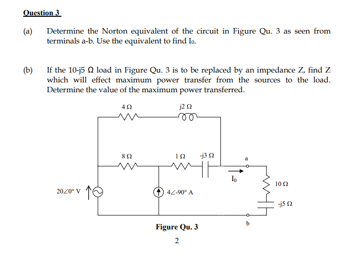 Question 3
(a)
Determine the Norton equivalent of the circuit in Figure Qu. 3 as seen from
terminals a-b. Use the equivalent to find Io.
(b) If the 10-j5 Q load in Figure Qu. 3 is to be replaced by an impedance Z, find Z
which will effect maximum power transfer from the sources to the load.
Determine the value of the maximum power transferred.
42
j2 n
8Ω
-j3 2
a
Io
10 2
2020° V
4Z-90° A
-j5 n
Figure Qu. 3
2
