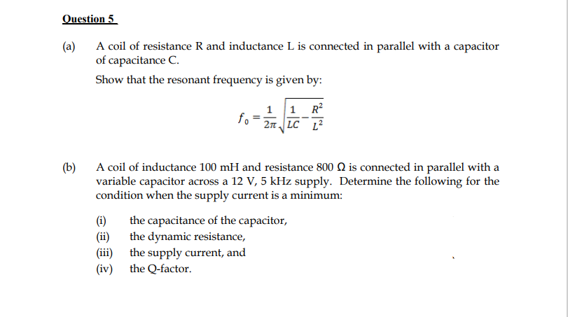 Question 5
(a)
A coil of resistance R and inductance L is connected in parallel with a capacitor
of capacitance C.
Show that the resonant frequency is given by:
1 1 R?
fo
2n LC L2
(b)
A coil of inductance 100 mH and resistance 800 Q is connected in parallel with a
variable capacitor across a 12 V, 5 kHz supply. Determine the following for the
condition when the supply current is a minimum:
(i)
the capacitance of the capacitor,
the dynamic resistance,
(iii) the supply current, and
the Q-factor.
(ii)
(iv)
