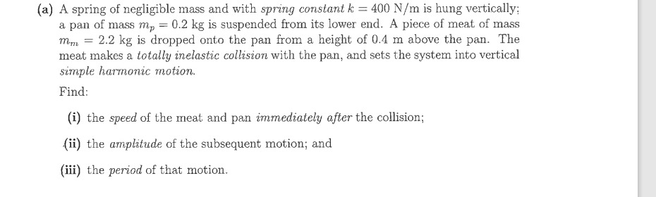 (a) A spring of negligible mass and with spring constant k = 400 N/m is hung vertically;
a pan of mass mp = 0.2 kg is suspended from its lower end. A piece of meat of mass
mm = 2.2 kg is dropped onto the pan from a height of 0.4 m above the pan. The
meat makes a totally inelastic collision with the pan, and sets the system into vertical
simple harnoіс тotion.
Find:
(i) the speed of the meat and pan immediately after the collision;
(ii) the amplitude of the subsequent motion; and
(iii) the period of that motion.
