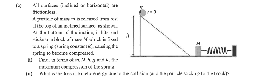 (c)
All surfaces (inclined or horizontal) are
m
frictionless.
V =0
A particle of mass m is released from rest
at the top of an inclined surface, as shown.
At the bottom of the incline, it hits and
h
sticks to a block of mass M which is fixed
M
to a spring (spring constant k), causing the
spring to become compressed.
(i) Find, in terms of m, M, h, g and k, the
maximum compression of the spring.
(ii) What is the loss in kinetic energy due to the collision (and the particle sticking to the block)?
www-
