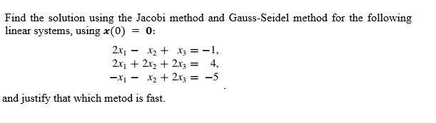 Find the solution using the Jacobi method and Gauss-Seidel method for the following
linear systems, using x(0)
= 0:
2x1 - x2 + x3 = -1,
2x1 + 2x2 + 2x3
4,
-X1 -
X2 + 2x3 = -5
and justify that which metod is fast.
