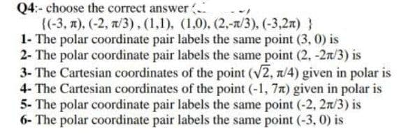 Q4:- choose the correct answer (
{(-3, 7), (-2, 7/3).(1,1), (1,0). (2,-n/3), (-3,2r) }
1- The polar coordinate pair labels the same point (3, 0) is
2- The polar coordinate pair labels the same point (2, -2n/3) is
3- The Cartesian coordinates of the point (v2, a/4) given in polar is
4- The Cartesian coordinates of the point (-1, 7n) given in polar is
5- The polar coordinate pair labels the same point (-2, 2n/3) is
6- The polar coordinate pair labels the same point (-3, 0) is
