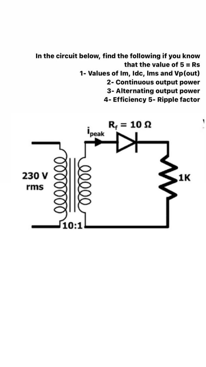 In the circuit below, find the following if you know
that the value of 5 = Rs
1- Values of Im, lIdc, Ims and Vp(out)
2- Continuous output power
3- Alternating output power
4- Efficiency 5- Ripple factor
R = 10 2
ipeak
230 V
1K
rms
10:1
00000
